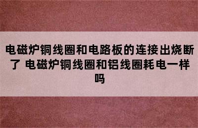 电磁炉铜线圈和电路板的连接出烧断了 电磁炉铜线圈和铝线圈耗电一样吗